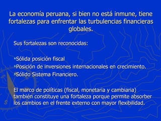La economía peruana, si bien no está inmune, tiene fortalezas para enfrentar las turbulencias financieras globales. Sus fortalezas son reconocidas: Sólida posición fiscal Posición de inversiones internacionales en crecimiento. Sólido Sistema Financiero. El marco de políticas (fiscal, monetaria y cambiaria) también constituye una fortaleza porque permite absorber los cambios en el frente externo con mayor flexibilidad. 