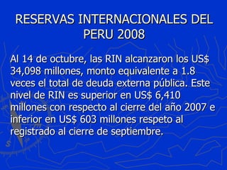 RESERVAS INTERNACIONALES DEL PERU 2008 Al 14 de octubre, las RIN alcanzaron los US$ 34,098 millones, monto equivalente a 1.8 veces el total de deuda externa pública. Este nivel de RIN es superior en US$ 6,410 millones con respecto al cierre del año 2007 e inferior en US$ 603 millones respeto al registrado al cierre de septiembre. 