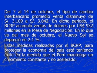 Del 7 al 14 de octubre, el tipo de cambio interbancario promedio venta disminuyo de S/. 3.109 a S/. 3.042. En dicho período, el BCRP acumuló ventas de dólares por US$ 932 millones en la Mesa de Negociación. En lo que va del mes de octubre, el Nuevo Sol se depreció en 2.1 %. Estas medidas realizadas por el BCRP, para proteger la economía del país está teniendo éxito en la medida que el Perú mantenga un crecimiento constante y no acelerado.  