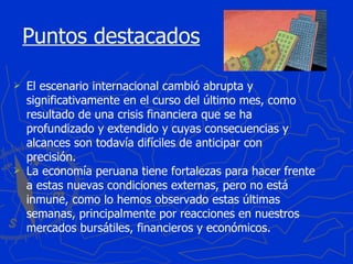 Puntos destacados El escenario internacional cambió abrupta y significativamente en el curso del último mes, como resultado de una crisis financiera que se ha profundizado y extendido y cuyas consecuencias y alcances son todavía difíciles de anticipar con precisión. La economía peruana tiene fortalezas para hacer frente a estas nuevas condiciones externas, pero no está inmune, como lo hemos observado estas últimas semanas, principalmente por reacciones en nuestros mercados bursátiles, financieros y económicos. 