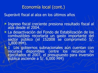 Economía local (cont.) Superávit fiscal al alza en los últimos años Ingreso fiscal creciente presiona resultado fiscal al alza desde el 2004. La desactivación del Fondo de Estabilización de los combustibles recortaría un gasto importante del sector público (el 1S2008 se comprometió S/. 1,800 MM). 􀀗  Los gobiernos subnacionales aún cuentan con recursos disponibles (entre los recursos no ejecutados el 2007, el presupuesto para inversión pública asciende a S/. 6,000 MM) 
