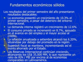 Fundamentos económicos sólidos Los resultados del primer semestre del año presentaron resultados destacables: La economía presentó un crecimiento de 10.3% el primer semestre, a pesar del deterioro del entorno internacional. La demanda interna registró un crecimiento de 12.6% El consumo privado se incrementó en 8.7%, apoyado en el avance en del empleo y el mayor acceso al crédito. La inflación anualizada a setiembre alcanzó los 6.20%, situándose por debajo del promedio en la región. Superávit fiscal se mantiene, incrementando así el monto ahorrado por el Estado. Las Reservas Internacional continúan creciendo, alcanzando los US$ 35,000 MM, lo que represente un ratio de RIN / PBI por encima al de economías comparables en Latinoamérica. 