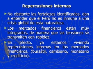 Repercusiones internas No obstante las fortalezas identificadas, dan a entender que el Perú no es inmune a una crisis global de esta naturaleza. Los mercados financieros están muy integrados, de manera que las tensiones se transmiten con rapidez. En efecto, ya estamos viviendo repercusiones internas en los mercados financieros. (bursátil, cambiario, monetario y crediticio). 