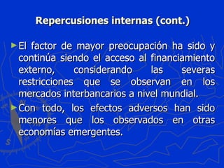 Repercusiones internas (cont.) El factor de mayor preocupación ha sido y continúa siendo el acceso al financiamiento externo, considerando las severas restricciones que se observan en los mercados interbancarios a nivel mundial.  Con todo, los efectos adversos han sido menores que los observados en otras economías emergentes. 