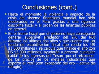 Conclusiones (cont.) Hasta el momento la violencia e impacto de la crisis del sistema financiero mundial han sido moderados en el Perú gracias a una rigurosa disciplina fiscal y al orden de las finanzas públicas en general. En el frente fiscal que el gobierno haya conseguido generar superávit alrededor del 2% del PBI durante los últimos dos años y que cuente con un fondo de estabilización fiscal que ronda los US $1,500 millones ( se calcula que finalice el año con US $3,000 millones) ayudarán a prevenir cualquier caída de los ingresos del Tesoro por el retroceso  de los precios de los metales industriales que exporta el Perú (con excepción del oro – activo de refugio). 