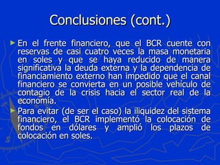 Conclusiones (cont.) En el frente financiero, que el BCR cuente con reservas de casi cuatro veces la masa monetaria en soles y que se haya reducido de manera significativa la deuda externa y la dependencia de financiamiento externo han impedido que el canal financiero se convierta en un posible vehículo de contagio de la crisis hacia el sector real de la economía. Para evitar (de ser el caso) la iliquidez del sistema financiero, el BCR implementó la colocación de fondos en dólares y amplió los plazos de colocación en soles. 