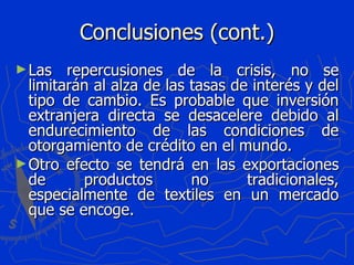 Conclusiones (cont.) Las repercusiones de la crisis, no se limitarán al alza de las tasas de interés y del tipo de cambio. Es probable que inversión extranjera directa se desacelere debido al endurecimiento de las condiciones de otorgamiento de crédito en el mundo. Otro efecto se tendrá en las exportaciones de productos no tradicionales, especialmente de textiles en un mercado que se encoge. 
