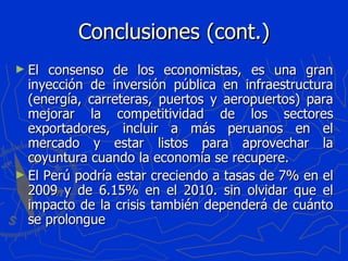 Conclusiones (cont.) El consenso de los economistas, es una gran inyección de inversión pública en infraestructura (energía, carreteras, puertos y aeropuertos) para mejorar la competitividad de los sectores exportadores, incluir a más peruanos en el mercado y estar listos para aprovechar la coyuntura cuando la economía se recupere. El Perú podría estar creciendo a tasas de 7% en el 2009 y de 6.15% en el 2010. sin olvidar que el impacto de la crisis también dependerá de cuánto se prolongue 
