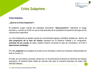 Crisis Subprime .- Crisis Subprime.   ¿Qué es la Crisis Subprime?.- El problema surgió cuando las entidades financieras  “desconocieron”  realmente el riesgo asumido y, cuando se confió en que la sola plusvalía de la propiedad era garantía del pago de los compromisos adquiridos. La crísis hipotecaria se desató cuando los inversionistas lograron identificar señales de  alarma:  el alza progresiva de la tasa de interés  impuesta por la Reserva Federal y el, coniguiente,  aumento de las cuotas  de estos créditos hicieron aumentar la tasa de morosidad y el nivel d  ejecuciones (embargo) . Por ello  subprime  es la palabra de moda en los mercados y entre los inversores institucionales de todo el mundo (1). El resto, es una historia conocida, donde aún no se dimensiona el alcance en términos de impacto económico. El Dutsche Bank habla de mermas sólo para la industria financiera de hasta US$ 400.000 millones. (1): José Luis Escrivá, economista jefe de BBVA. 