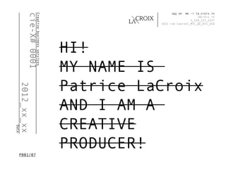 spy on  me -> la.croix.in




              cie-X# 0001
                      Creative business services
                                                                                  l@croix.in
                                                                              1_514_227_1337
                                                             2411 rue Coursol_MTL_QC_H3J_1C8




                                                   HI!
                                                   MY NAME IS
                                                   Patrice LaCroix
       2012_xx_xx




                                                   AND I AM A
                                                   CREATIVE
Date




   P001/07
                                                   PRODUCER!
 