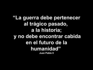 “ La guerra debe pertenecer al trágico pasado,  a la historia; y no debe encontrar cabida en el futuro de la humanidad”  Juan Pablo II 