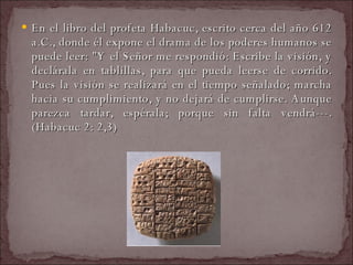 En el libro del profeta Habacuc, escrito cerca del año 612 a.C., donde él expone el drama de los poderes humanos se puede leer: "Y el Señor me respondió: Escribe la visión, y declárala en tablillas, para que pueda leerse de corrido. Pues la visión se realizará en el tiempo señalado; marcha hacia su cumplimiento, y no dejará de cumplirse. Aunque parezca tardar, espérala; porque sin falta vendrá---. (Habacuc 2: 2,3)  