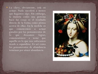 La clave, obviamente, está en actuar. Nada sucederá a menos que hagamos algo. Sin embargo, la manera como una persona hace las cosas es el resultado directo de la forma como piensa acerca de ellas. En la medida en que comencemos a actuar guiados por los pensamientos de lo que deseamos lograr, comenzaremos a notar que aquello en lo que nos enfocamos tiende a expandirse. Es así como los pensamientos de abundancia terminan por atraer abundancia.  