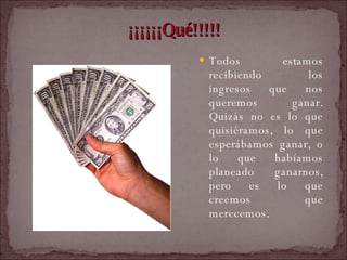 ¡¡¡¡¡¡Qué!!!!! Todos estamos recibiendo los ingresos que nos queremos ganar. Quizás no es lo que quisiéramos, lo que esperábamos ganar, o lo que habíamos planeado ganarnos, pero es lo que creemos que merecemos.  