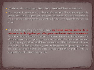 ¿Cuánto vale tu trabajo? ¿200... 500... 10.000 dólares semanales?  Ya sea que lo sepas o no, cada uno de nosotros lleva una etiqueta de precio invisible. La persona que gana doscientos dólares semanales se ve a sí misma devengando esa cantidad y no se ve ganando más de esa cifra.  Ella puede querer ganar más, pero  su visión interna acerca de sí misma es la de alguien que sólo gana doscientos dólares semanales.  Su autoestima, creencias, valores y pensamientos dominantes son los de una persona que espera ganarse esa cantidad. Lo mismo ocurre con aquella que gana diez mil dólares semanales. Ella ha determinado que esa es la cantidad que desea ganar. Se ha preparado para lograrlo. Se ha visualizado recibiendo esa cifra. Espera obtenerla, y por lo tanto, su etiqueta invisible tiene ese precio.  