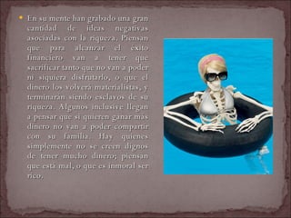 En su mente han grabado una gran cantidad de ideas negativas asociadas con la riqueza. Piensan que para alcanzar el éxito financiero van a tener que sacrificar tanto que no van a poder ni siquiera disfrutarlo, o que el dinero los volverá materialistas, y terminarán siendo esclavos de su riqueza. Algunos inclusive llegan a pensar que si quieren ganar más dinero no van a poder compartir con su familia. Hay quienes simplemente no se creen dignos de tener mucho dinero; piensan que está mal, o que es inmoral ser rico.  