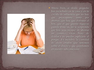 Ahora bien, si desde pequeño has escuchado en tu casa o en tu círculo de influencia que no hay que preocuparse tanto por ahorrar, que hay que disfrutar el hoy, que el que guarda riquezas guarda tristezas, no te sorprenda que hoy seas incapaz de ahorrar un centavo, vivas lleno de deudas y no puedas explicarte el porqué. Es increíble la cantidad de ideas erradas que tenemos sobre el dinero y que guardamos en nuestro subconsciente.  