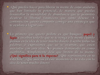 ¿Qué puedes hacer para liberar tu mente de estas ataduras que han limitado tu potencial, de manera que puedas desarrollar la mentalidad de abundancia que te permitirá alcanzar la libertad financiera que tanto deseas? A continuación quiero compartir contigo una estrategia que te ayudará a lograr esto.  Lo primero que quiero pedirte es que busques  papel y lápiz  y escribas todo lo que se te venga a la mente cuando piensas en la idea de tener mucho dinero. Escribe todas las palabras o expresiones que se te ocurran, que estén asociadas con esta idea. No pienses demasiado en cómo escribirlas. Simplemente deja que broten de tu mente.  ¿Qué significa para ti la riqueza?  ¿Qué representaría en tu vida hoy? ¿Qué asocias en este momento de tu vida con la idea de tener mucho dinero?  