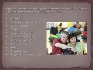 Quiero compartir contigo algunas reflexiones que han salido a flote en otras ocasiones en que he realizado este ejercicio:    Libertad    Más tiempo con la familia    No más deudas    Viajar    Ayudar a mi familia    Más responsabilidades    Mejor estilo de vida    Menos estrés    Éxito    Más diversión    Seguridad e independencia  
