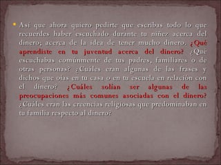 Así que ahora quiero pedirte que escribas todo lo que recuerdes haber escuchado durante tu niñez acerca del dinero; acerca de la idea de tener mucho dinero.  ¿Qué aprendiste en tu juventud acerca del dinero?  ¿Qué escuchabas comúnmente de tus padres, familiares o de otras personas? ¿Cuáles eran algunas de las frases y dichos que oías en tu casa o en tu escuela en relación con el dinero?  ¿Cuáles solían ser algunas de las preocupaciones más comunes asociadas con el dinero?  ¿Cuáles eran las creencias religiosas que predominaban en tu familia respecto al dinero?  