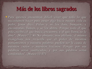 Más de los libros sagrados Para quienes encuentran difícil creer que todo lo que necesitamos hacer para atraer algo hacia nuestra vida es pedir, Jesús dice: Pidan y se les dará; busquen, y encontrarán; llamen, y se les abrirá. Porque todo el que pide, recibe; el que busca, encuentra; y al que llama, se le abre". (Mateo 7:7-8). No obstante, más adelante, el mismo evangelista nos recuerda que el poder de nuestros pensamientos y nuestras palabras pueden ser la causa de nuestros éxitos o nuestros fracasos: Porque por sus palabras serán justificados, y por sus palabras serán condenados". (Mateo 12:37)  