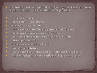 Nuevamente, quiero compartir contigo algunas ideas que otras personas recuerdan haber escuchado desde pequeños:    El dinero corrompe.    En esta vida todo es dinero.    Nunca hay suficiente dinero.    No podemos darnos el lujo de gastar demasiado dinero.    ¿Crees que el dinero crece en los árboles?    Entre más tiene uno, más esclavo es de lo que tiene.    Pobres, pero honrados.    El dinero no lo es todo en la vida.    Los ricos son infelices.    Los que más tienen nunca están contentos con lo que tienen.    "Es más fácil que pase un camello por el ojo de una aguja..."  