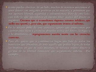 Como puedes observar, de un lado, muchos de nosotros asociamos el tener dinero con imágenes positivas en su mayoría, y pensamos que nos aportará libertad, seguridad e independencia. Pero de otro lado, casi todo lo que aprendimos en nuestra niñez acerca del dinero es negativo.  Creemos que si acumulamos riquezas seremos infelices, que nadie nos querrá y, peor aún, que seguramente iremos al infierno.  En la tercera parte de este ejercicio, quiero que empecemos por cambiar estas ideas y creencias absurdas acerca del dinero, la riqueza y la abundancia, y  reprogramemos nuestra mente con las creencias correctas.  Para ello quiero que a continuación hagas una lista de todos los beneficios que obtendrás, de todo aquello que podrás lograr, de todas las maneras en que tu vida mejorará, si tuvieses mucho dinero y gozaras de la libertad financiera que seguramente anhelas.  Por ejemplo: 