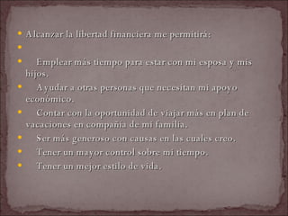 Alcanzar la libertad financiera me permitirá:    Emplear más tiempo para estar con mi esposa y mis hijos.    Ayudar a otras personas que necesitan mi apoyo económico.    Contar con la oportunidad de viajar más en plan de vacaciones en compañía de mi familia.    Ser más generoso con causas en las cuales creo.    Tener un mayor control sobre mi tiempo.    Tener un mejor estilo de vida.  