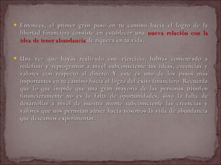 Entonces, el primer gran paso en tu camino hacia el logro de la libertad financiera consiste en establecer una  nueva relación con la idea de tener abundancia  de riqueza en tu vida.  Una vez que hayas realizado este ejercicio, habrás comenzado a redefinir y reprogramar a nivel subconsciente tus ideas, creencias y valores con respecto al dinero. Y este es uno de los pasos más importantes en tu camino hacia el logro del éxito financiero. Recuerda que lo que impide que una gran mayoría de las personas triunfen financieramente no es la falta de oportunidades, sino la falta de desarrollar a nivel de nuestra mente subconsciente las creencias y valores que nos permitan atraer hacia nosotros la vida de abundancia que deseamos experimentar.  