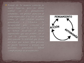 Pensar de la manera correcta te traerá riquezas, pero no debes confiar en el pensamiento solamente, sin prestar atención al comportamiento. Ese es el muro contra el cual chocan muchos pensadores y filósofos -la incapacidad para conectar el pensamiento con la acción-. Aún no hemos alcanzado el nivel, suponiendo que sea posible, en el cual la persona pueda crear directamente la realidad que desea sin tener que actuar. Una persona no puede limitarse a pensar, sus acciones personales deben complementar su pensamiento.  