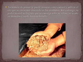 Tu manera de pensar te puede mostrar cómo extraer y utilizar el oro que se encuentra enterrado en las montañas. Sin embargo, tu poder mental no logrará que se extraiga solo, se refine, se acuñe en monedas y ruede hacia tu bolsillo.  