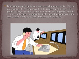 Tu trabajo no puede limitarse a supervisar el proceso creativo. Tienes que mantener tu visión, apegarte a tu propósito, mantener tu fe y gratitud y luego, actuar de manera consistente con tus planes. Cuando las cosas te lleguen, es porque has dado todos los pasos necesarios para facilitar el trabajo de la ley de la atracción en tu vida.  