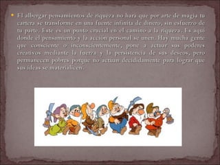 El albergar pensamientos de riqueza no hará que por arte de magia tu cartera se transforme en una fuente infinita de dinero, sin esfuerzo de tu parte. Este es un punto crucial en el camino a la riqueza. Es aquí donde el pensamiento y la acción personal se unen. Hay mucha gente que consciente o inconscientemente, pone a actuar sus poderes creativos mediante la fuerza y la persistencia de sus deseos, pero permanecen pobres porque no actúan decididamente para lograr que sus ideas se materialicen.  