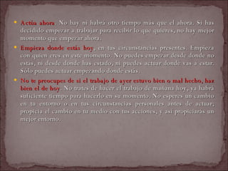 Actúa ahora . No hay ni habrá otro tiempo más que el ahora. Si has decidido empezar a trabajar para recibir lo que quieres, no hay mejor momento que empezar ahora.  Empieza donde estás hoy , en tus circunstancias presentes. Empieza con quien eres en este momento. No puedes empezar desde donde no estás, ni desde donde has estado, ni puedes actuar donde vas a estar. Sólo puedes actuar empezando donde estás.  No te preocupes de si el trabajo de ayer estuvo bien o mal hecho, haz bien el de hoy . No trates de hacer el trabajo de mañana hoy, ya habrá suficiente tiempo para hacerlo en su momento. No esperes un cambio en tu entorno o en tus circunstancias personales antes de actuar; propicia el cambio en tu medio con tus acciones, y así propiciarás un mejor entorno.  