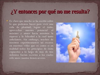 Es claro que mucho se ha escrito sobre lo que podemos hacer para vivir una vida de plenitud, lograr el éxito, aprovechar nuestro potencial al máximo y atraer hacia nosotros la riqueza y la felicidad a la cual tanto anhelamos. Sin embargo, muchos de nosotros experimentamos tal escasez en nuestras vidas que es como si en realidad todos los principios de éxito expuestos a lo largo de más de tres milenios fueran secretos a los cuales sólo unos cuantos tienen acceso.  ¿Y entonces por qué no me resulta? 