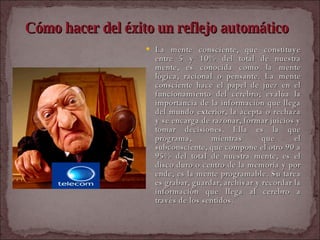 Cómo hacer del éxito un reflejo automático   La mente consciente, que constituye entre 5 y 10% del total de nuestra mente, es conocida como la mente lógica, racional o pensante. La mente consciente hace el papel de juez en el funcionamiento del cerebro; evalúa la importancia de la información que llega del mundo exterior, la acepta o rechaza y se encarga de razonar, formar juicios y tomar decisiones. Ella es la que programa, mientras que el subconsciente, que compone el otro 90 a 95% del total de nuestra mente, es el disco duro o centro de la memoria y por ende, es la mente programable. Su tarea es grabar, guardar, archivar y recordar la información que llega al cerebro a través de los sentidos.  