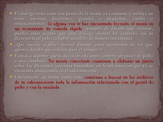 El diálogo entre estas dos partes de la mente es constante, e influye en todas nuestras decisiones, grandes o pequeñas, vitales o intrascendentes.  Si alguna vez te has encontrado leyendo el menú en un restaurante de comida rápida , tratando de decidir qué ordenar, puedes estar seguro que este diálogo mental ha ocurrido, así tu decisión final parezca haber sucedido de manera instantánea.  ¿Qué sucede a nivel mental durante estos momentos en los que quieres decidir qué ordenar para el almuerzo?  Vamos a suponer que la decisión está entre comerte un pastel de pollo o una ensalada.  Tu mente consciente comienza a elaborar un juicio  sobre las diferentes opciones basándose en la información que ya se encuentra almacenada en el subconsciente.  Literalmente, tu mente consciente  comienza a buscar en los archivos de tu subconsciente toda la información relacionada con el pastel de pollo y con la ensalada  