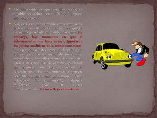 Lo interesante es que muchas veces, es posible escuchar este diálogo interno mientras ocurre.  Así, cada vez que tu mente consciente actúa lo hace consultando la información que se encuentra guardada en tu subconsciente.  Sin embargo, hay momentos en que el subconsciente nos hace actuar, ignorando los juicios analíticos de la mente consciente . Por ejemplo, si estás cruzando la calle y de repente escuchas el motor de un camión acercándose, inmediatamente das un salto hacia atrás y te quitas del camino. Qué hacer no requiere un largo proceso de razonamiento. Tú no comienzas a pensar: "ese ruido suena como un camión  "¿son peligrosos los camiones?", "¿debería moverme?". ¡No! Tú actúas inmediatamente.  Es un reflejo automático.   