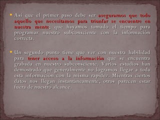 Así que el primer paso debe ser  asegurarnos que todo aquello que necesitamos para triunfar se encuentre en nuestra mente ; que hayamos tomado el tiempo para programar nuestro subconsciente con la información correcta.  Un segundo punto tiene que ver con nuestra habilidad para  tener acceso a la información  que se encuentra grabada en nuestro subconsciente. Varios estudios han demostrado que generalmente no logramos llegar a toda esta información con la misma rapidez. Mientras ciertos datos nos llegan instantáneamente, otros parecen estar fuera de nuestro alcance.  