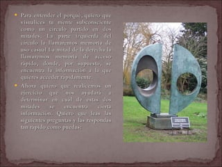 Para entender el porqué, quiero que visualices tu mente subconsciente como un círculo partido en dos mitades. La parte izquierda del círculo la llamaremos memoria de uso casual La mitad de la derecha la llamaremos memoria de acceso rápido, donde, por supuesto, se encuentra la información a la que quieres acceder rápidamente.  Ahora quiero que realicemos un ejercicio que nos ayudará a determinar en cuál de estas dos mitades se encuentra cierta información. Quiero que leas las siguientes preguntas y las respondas tan rápido como puedas:  