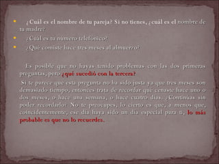   ¿Cuál es el nombre de tu pareja? Si no tienes, ¿cuál es el  nombre de tu madre?    ¿Cuál es tu número telefónico?    ¿Qué comiste hace tres meses al almuerzo?  Es posible que no hayas tenido problemas con las dos primeras preguntas, pero  ¿qué sucedió con la tercera?  Si te parece que esta pregunta no ha sido justa ya que tres meses son demasiado tiempo, entonces trata de recordar qué cenaste hace uno o dos meses, o hace una semana, o hace cuatro días. ¿Continúas sin poder recordarlo? No te preocupes, lo cierto es que, a menos que, coincidentemente, ese día haya sido un día especial para ti,  lo más probable es que no lo recuerdes.  