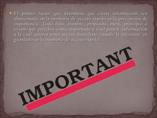 El primer factor que determina que cierta información sea almacenada en la memoria de acceso rápido es la percepción de importancia. Todo dato, nombre, propósito, meta, principio o evento que percibes como importante y vital para ti -información a la cual quieres tener acceso inmediato cuando la necesites- es guardado en la memoria de acceso rápido.  