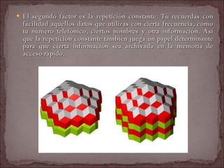 El segundo factor es la repetición constante. Tú recuerdas con facilidad aquellos datos que utilizas con cierta frecuencia, como tu número telefónico, ciertos nombres y otra información. Así que la repetición constante también juega un papel determinante para que cierta información sea archivada en la memoria de acceso rápido.  