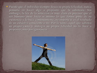 Puesto que el individuo siempre desea su propia felicidad, nunca pensaría en hacer algo a propósito que la saboteara. Sin embargo, la ley de la atracción es muy clara en precisar que el ser humano atrae hacia sí mismo lo que forma parte de su existencia y lo hace continuamente, no importa si es el resultado de un esfuerzo consciente o no. Por lo tanto, aquel que sabotea su propio éxito y malogra su propia felicidad no lo hace a propósito, sino por ignorancia.  
