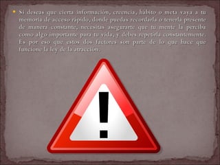 Si deseas que cierta información, creencia, hábito o meta vaya a tu memoria de acceso rápido, donde puedas recordarla o tenerla presente de manera constante, necesitas asegurarte que tu mente la perciba como algo importante para tu vida, y debes repetirla constantemente. Es por eso que estos dos factores son parte de lo que hace que funcione la ley de la atracción.  