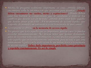 Ahora, la pregunta realmente importante es ésta: ¿Dónde debería encontrarse toda la información que necesitas para triunfar?  ¿Dónde deben encontrarse tus sueños, metas y aspiraciones?  ¿Dónde deben estar los hábitos y compromisos que te ayudarán a realizar los cambios que deseas ver en tu vida? ¿Dónde debe estar todo aquello que deseas atraer a tu vida? ¿En tu memoria de acceso rápido, que responde de manera casi automática, o en la memoria de uso casual?  La respuesta es obvia,  en la memoria de acceso rápido .  Tú quieres que todo aquello que es importante para tu éxito lo puedas recordar instantáneamente. No deseas tener que pensar demasiado antes de recordar toda esta información. ¿Cómo puedes asegurarte que todo aquello que es verdaderamente importante para tu vida y que está íntimamente ligado con la realización de tus metas, vaya a la memoria de acceso rápido?  Debes darle importancia, percibirlo como prioritario y repetirlo constantemente. Es así de simple .   
