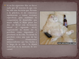 Si en los siguientes días no haces nada que dé muestra de que ésta ha sido una decisión que llevarás a la práctica; si no comienzas rápidamente a tomar acciones específicas para reafirmar tu compromiso de desarrollar una mejor salud; si dejas pasar los días sin llevar esta declaración inicial al siguiente nivel; seguramente tu mente no la percibirá como importante y prioritaria en tu vida. Tu mente la percibirá como una más de las muchas afirmaciones intrascendentes que has hecho a lo largo de tu vida y la dejará archivada en la memoria de uso casual.  