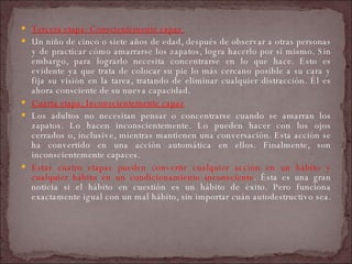 Tercera etapa: Conscientemente capaz  Un niño de cinco o siete años de edad, después de observar a otras personas y de practicar cómo amarrarse los zapatos, logra hacerlo por sí mismo. Sin embargo, para lograrlo necesita concentrarse en lo que hace. Esto es evidente ya que trata de colocar su pie lo más cercano posible a su cara y fija su visión en la tarea, tratando de eliminar cualquier distracción. Él es ahora consciente de su nueva capacidad.  Cuarta etapa: Inconscientemente capaz   Los adultos no necesitan pensar o concentrarse cuando se amarran los zapatos. Lo hacen inconscientemente. Lo pueden hacer con los ojos cerrados o, inclusive, mientras mantienen una conversación. Esta acción se ha convertido en una acción automática en ellos. Finalmente, son inconscientemente capaces.  Estas cuatro etapas pueden convertir cualquier acción en un hábito y cualquier hábito en un condicionamiento inconsciente . Ésta es una gran noticia si el hábito en cuestión es un hábito de éxito. Pero funciona exactamente igual con un mal hábito, sin importar cuán autodestructivo sea.  