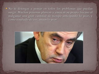 No te detengas a pensar en todos los problemas que puedan surgir. Muchas personas planean y ensayan su propio fracaso al malgastar una gran cantidad de tiempo anticipando lo peor, y como resultado de eso, atraen lo peor.  