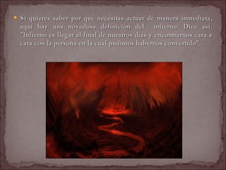 Si quieres saber por qué necesitas actuar de manera inmediata, aquí hay una novedosa definición del  infierno. Dice así: "Infierno es llegar al final de nuestros días y encontrarnos cara a cara con la persona en la cual pudimos habernos convertido".  